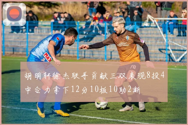 胡明轩徐杰联手贡献三双表现8投4中合力拿下12分10板10助2断
