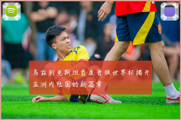 乌兹别克斯坦首度晋级世界杯揭开亚洲内陆国的新篇章