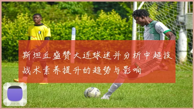 斯坦丘盛赞大连球迷并分析中超技战术素养提升的趋势与影响