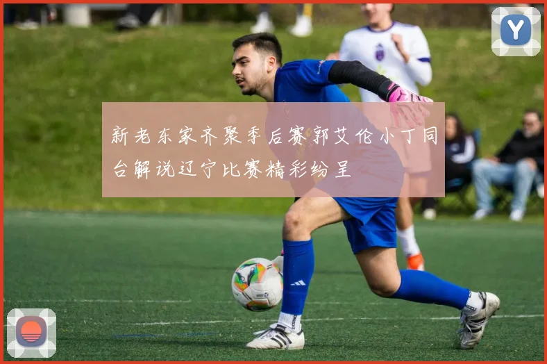 新老东家齐聚季后赛郭艾伦小丁同台解说辽宁比赛精彩纷呈