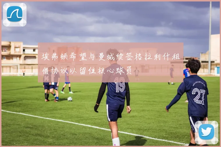 埃弗顿希望与曼城续签格拉利什租借协议以留住核心球员
