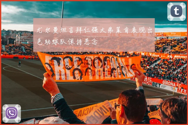 尤尔曼坦言拜仁强大弗莱肯表现出色助球队保持悬念