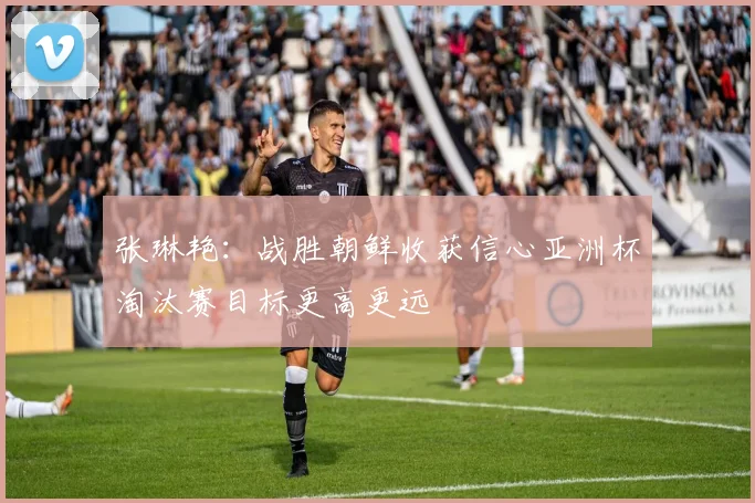 张琳艳：战胜朝鲜收获信心亚洲杯淘汰赛目标更高更远
