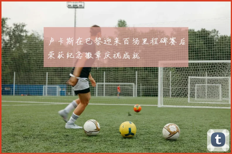 卢卡斯在巴黎迎来百场里程碑赛后荣获纪念徽章庆祝成就