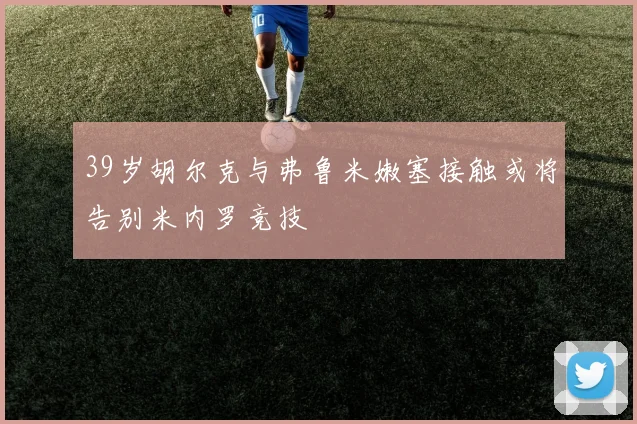 39岁胡尔克与弗鲁米嫩塞接触或将告别米内罗竞技